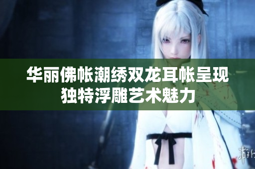 华丽佛帐潮绣双龙耳帐呈现独特浮雕艺术魅力