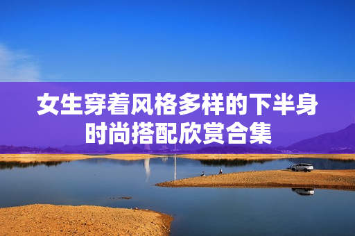 女生穿着风格多样的下半身时尚搭配欣赏合集