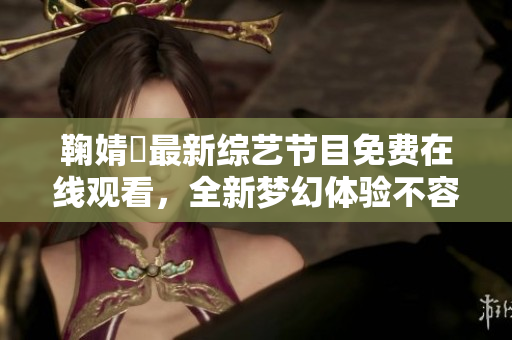 鞠婧祎最新综艺节目免费在线观看，全新梦幻体验不容错过