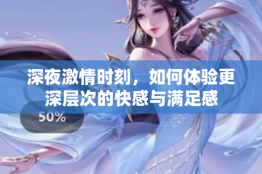深夜激情时刻，如何体验更深层次的快感与满足感