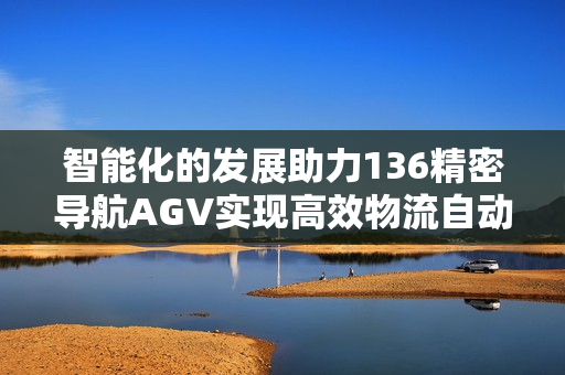智能化的发展助力136精密导航AGV实现高效物流自动化