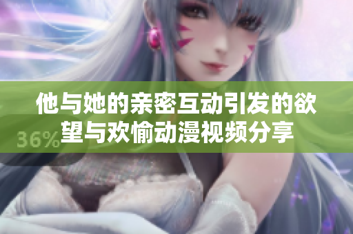 他与她的亲密互动引发的欲望与欢愉动漫视频分享