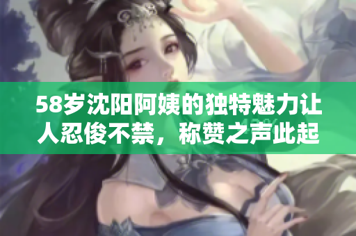 58岁沈阳阿姨的独特魅力让人忍俊不禁，称赞之声此起彼伏