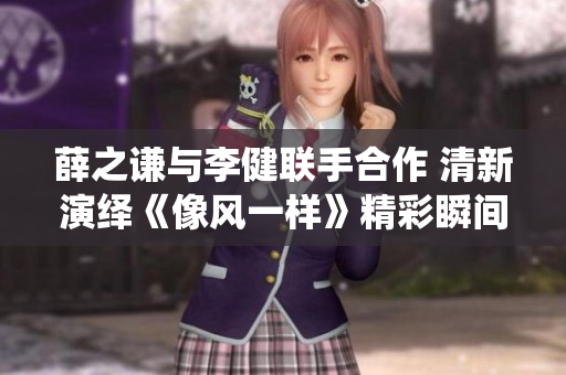 薛之谦与李健联手合作 清新演绎《像风一样》精彩瞬间