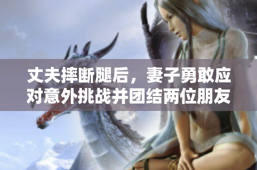 丈夫摔断腿后，妻子勇敢应对意外挑战并团结两位朋友