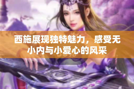 西施展现独特魅力，感受无小内与小爱心的风采