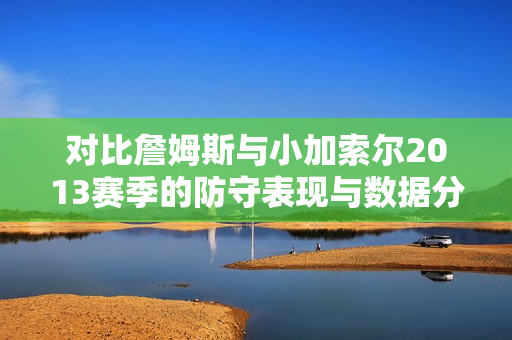 对比詹姆斯与小加索尔2013赛季的防守表现与数据分析