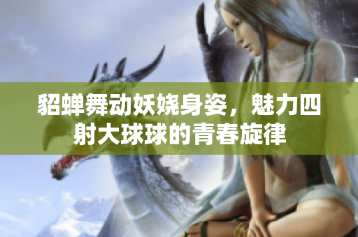 貂蝉舞动妖娆身姿，魅力四射大球球的青春旋律