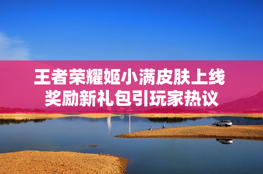 王者荣耀姬小满皮肤上线 奖励新礼包引玩家热议
