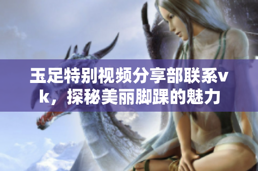 玉足特别视频分享部联系vk，探秘美丽脚踝的魅力