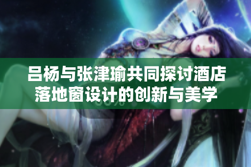 吕杨与张津瑜共同探讨酒店落地窗设计的创新与美学
