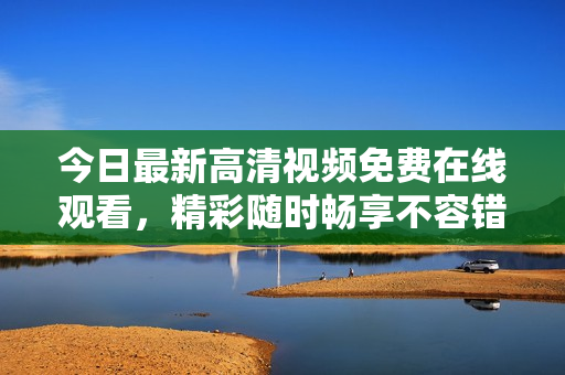今日最新高清视频免费在线观看，精彩随时畅享不容错过