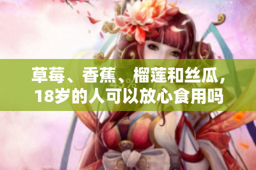 草莓、香蕉、榴莲和丝瓜，18岁的人可以放心食用吗