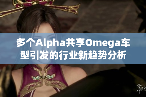 多个Alpha共享Omega车型引发的行业新趋势分析