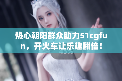 热心朝阳群众助力51cgfun，开火车让乐趣翻倍！