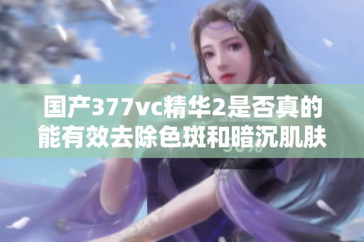国产377vc精华2是否真的能有效去除色斑和暗沉肌肤呢