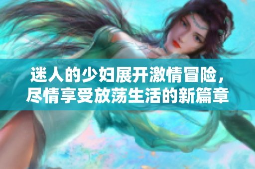 迷人的少妇展开激情冒险，尽情享受放荡生活的新篇章