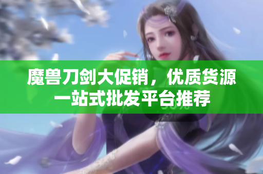 魔兽刀剑大促销，优质货源一站式批发平台推荐
