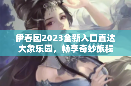 伊春园2023全新入口直达大象乐园，畅享奇妙旅程