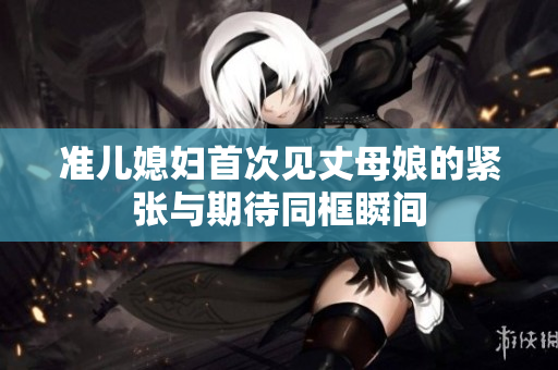 准儿媳妇首次见丈母娘的紧张与期待同框瞬间