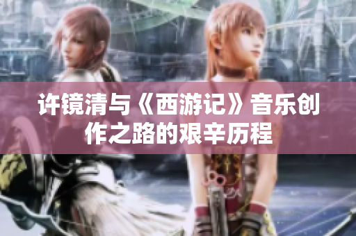 许镜清与《西游记》音乐创作之路的艰辛历程
