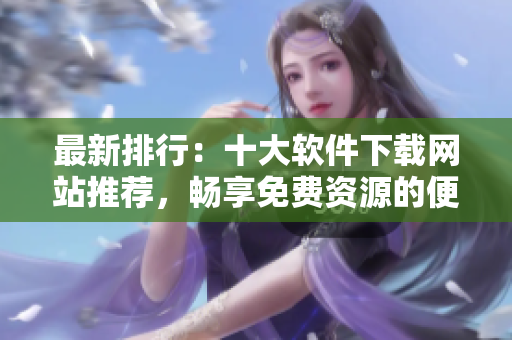 最新排行：十大软件下载网站推荐，畅享免费资源的便捷之旅