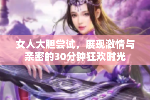 女人大胆尝试，展现激情与亲密的30分钟狂欢时光