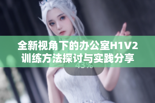 全新视角下的办公室H1V2训练方法探讨与实践分享