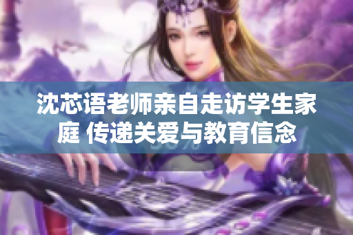 沈芯语老师亲自走访学生家庭 传递关爱与教育信念