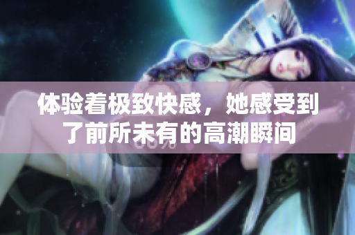 体验着极致快感，她感受到了前所未有的高潮瞬间