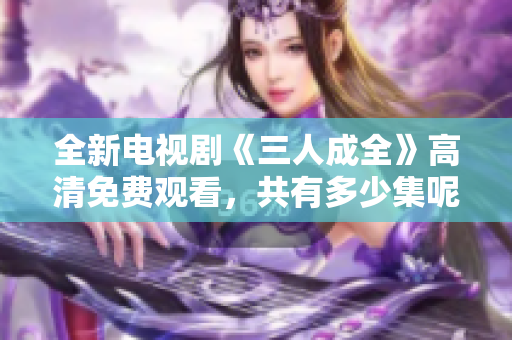 全新电视剧《三人成全》高清免费观看，共有多少集呢？