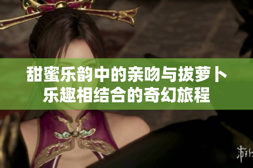 甜蜜乐韵中的亲吻与拔萝卜乐趣相结合的奇幻旅程