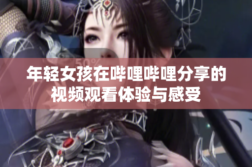 年轻女孩在哔哩哔哩分享的视频观看体验与感受