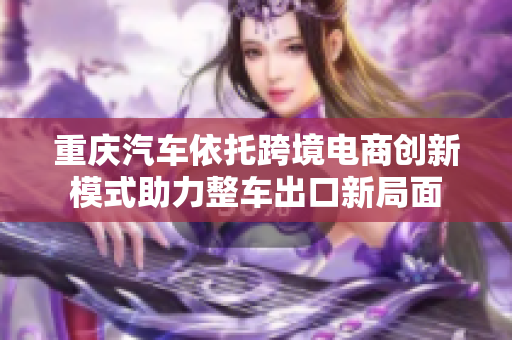 重庆汽车依托跨境电商创新模式助力整车出口新局面