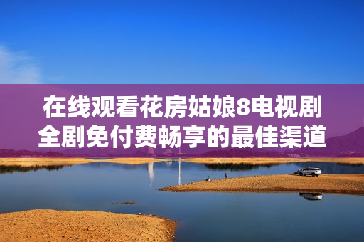 在线观看花房姑娘8电视剧全剧免付费畅享的最佳渠道与方法