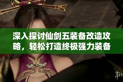 深入探讨仙剑五装备改造攻略，轻松打造终极强力装备