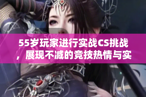 55岁玩家进行实战CS挑战，展现不减的竞技热情与实力