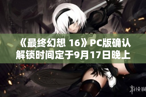 《最终幻想 16》PC版确认解锁时间定于9月17日晚上10点