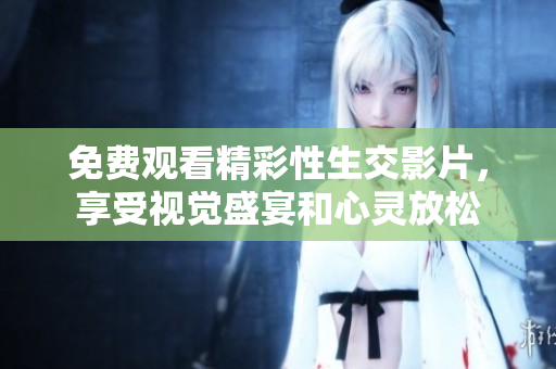 免费观看精彩性生交影片，享受视觉盛宴和心灵放松