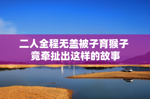 二人全程无盖被子育猴子 竟牵扯出这样的故事