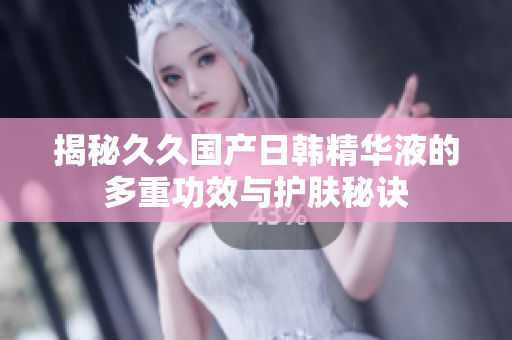 揭秘久久国产日韩精华液的多重功效与护肤秘诀