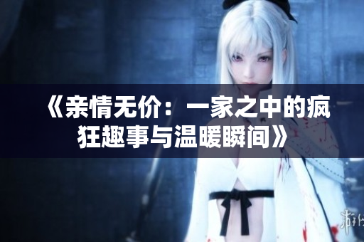 《亲情无价：一家之中的疯狂趣事与温暖瞬间》