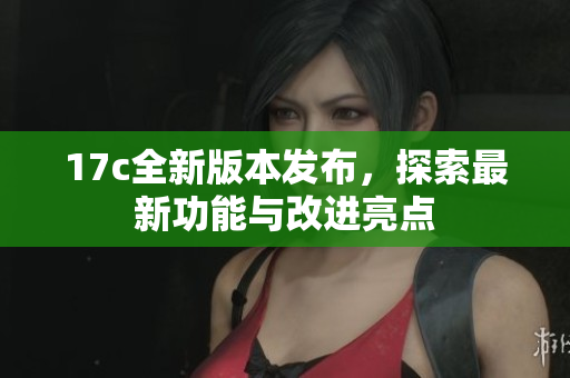 17c全新版本发布，探索最新功能与改进亮点