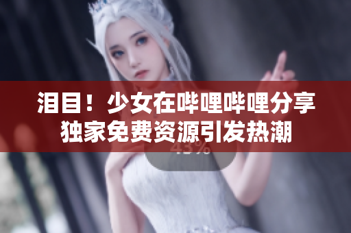 泪目！少女在哔哩哔哩分享独家免费资源引发热潮