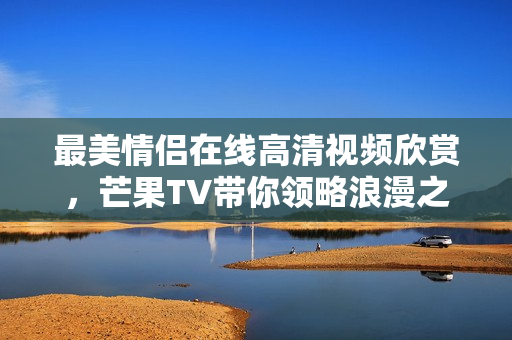 最美情侣在线高清视频欣赏，芒果TV带你领略浪漫之旅