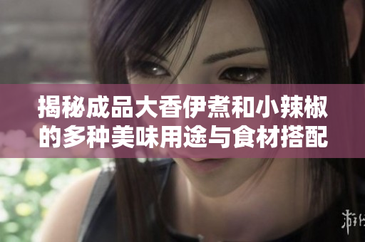 揭秘成品大香伊煮和小辣椒的多种美味用途与食材搭配技巧
