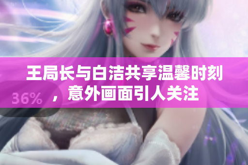 王局长与白洁共享温馨时刻，意外画面引人关注