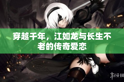 穿越千年，江如龙与长生不老的传奇爱恋