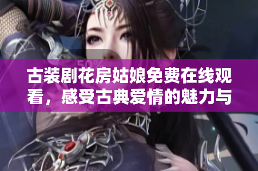 古装剧花房姑娘免费在线观看，感受古典爱情的魅力与纠葛