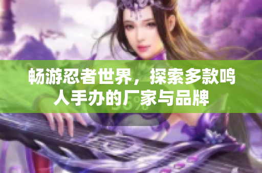 畅游忍者世界，探索多款鸣人手办的厂家与品牌